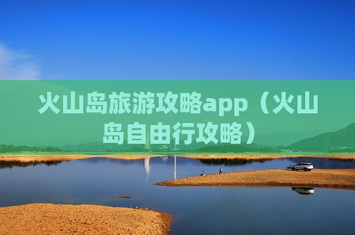 火山岛旅游攻略app（火山岛自由行攻略）