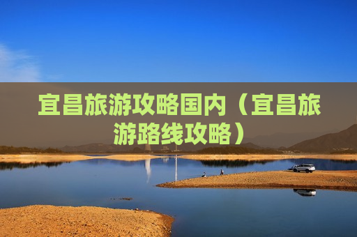 宜昌旅游攻略国内（宜昌旅游路线攻略）