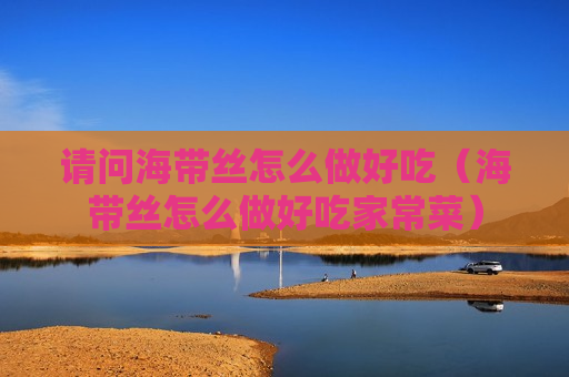 请问海带丝怎么做好吃（海带丝怎么做好吃家常菜）