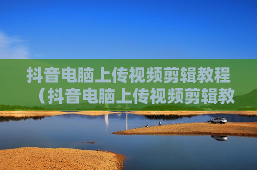 抖音电脑上传视频剪辑教程（抖音电脑上传视频剪辑教程图片）