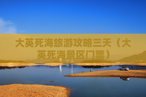 大英死海旅游攻略三天（大英死海景区门票）