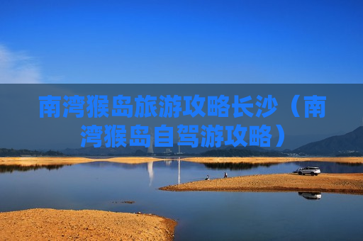 南湾猴岛旅游攻略长沙（南湾猴岛自驾游攻略）