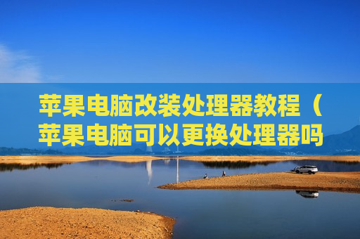 苹果电脑改装处理器教程（苹果电脑可以更换处理器吗）