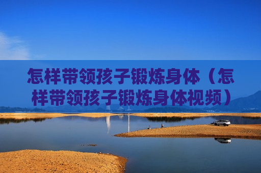怎样带领孩子锻炼身体（怎样带领孩子锻炼身体视频）