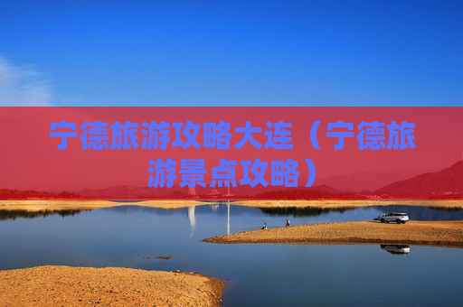 宁德旅游攻略大连（宁德旅游景点攻略）