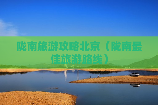 陇南旅游攻略北京（陇南最佳旅游路线）