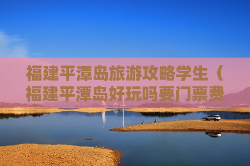 福建平潭岛旅游攻略学生（福建平潭岛好玩吗要门票费吗）