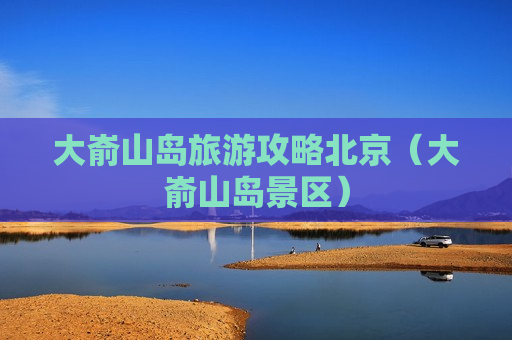 大嵛山岛旅游攻略北京（大嵛山岛景区）