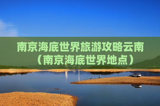 南京海底世界旅游攻略云南（南京海底世界地点）