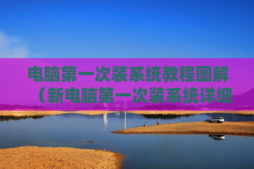 电脑第一次装系统教程图解（新电脑第一次装系统详细步骤）