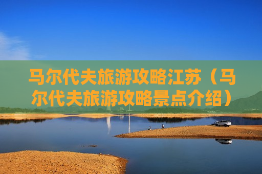 马尔代夫旅游攻略江苏（马尔代夫旅游攻略景点介绍）