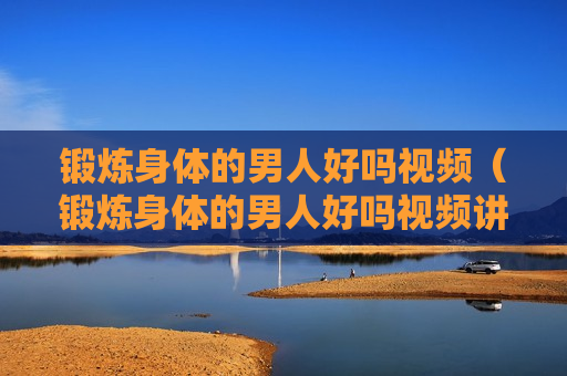 锻炼身体的男人好吗视频（锻炼身体的男人好吗视频讲解）