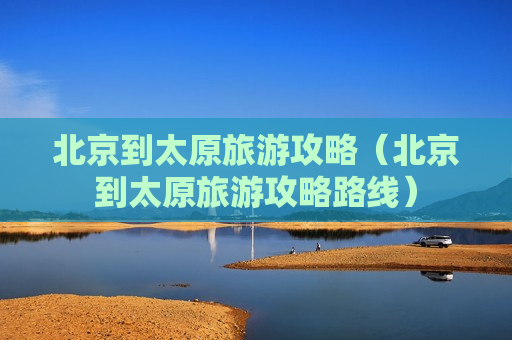 北京到太原旅游攻略（北京到太原旅游攻略路线）
