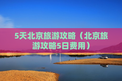 5天北京旅游攻略（北京旅游攻略5日费用）