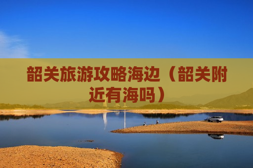 韶关旅游攻略海边（韶关附近有海吗）