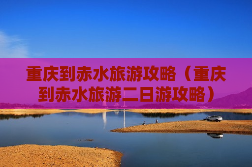 重庆到赤水旅游攻略（重庆到赤水旅游二日游攻略）