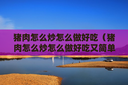 猪肉怎么炒怎么做好吃（猪肉怎么炒怎么做好吃又简单）