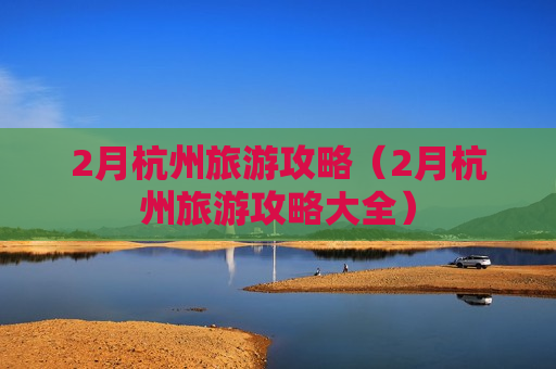 2月杭州旅游攻略（2月杭州旅游攻略大全）