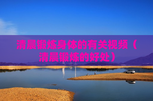 清晨锻炼身体的有关视频（清晨锻炼的好处）
