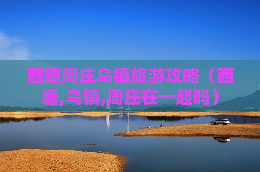 西塘周庄乌镇旅游攻略（西塘,乌镇,周庄在一起吗）