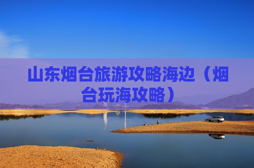 山东烟台旅游攻略海边（烟台玩海攻略）