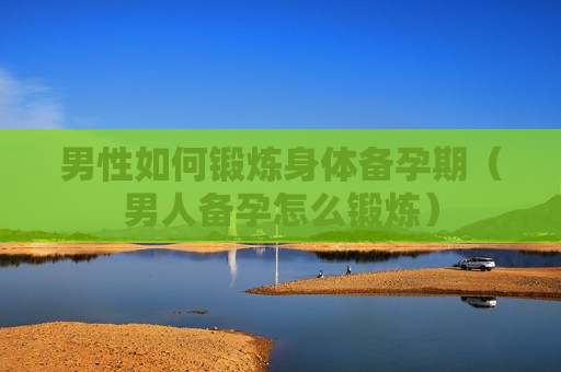 男性如何锻炼身体备孕期（男人备孕怎么锻炼）