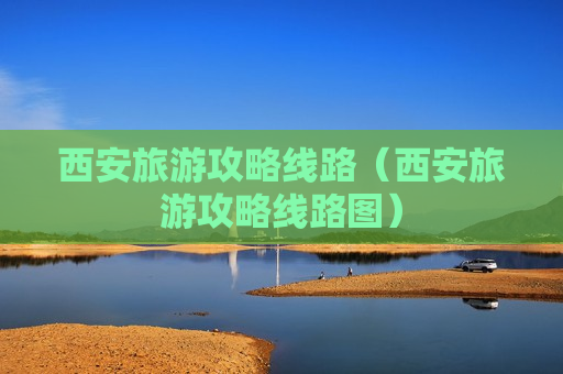 西安旅游攻略线路（西安旅游攻略线路图）