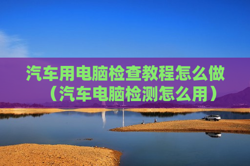 汽车用电脑检查教程怎么做（汽车电脑检测怎么用）