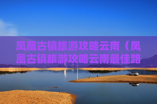 凤凰古镇旅游攻略云南（凤凰古镇旅游攻略云南最佳路线）