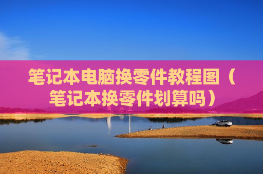 笔记本电脑换零件教程图（笔记本换零件划算吗）