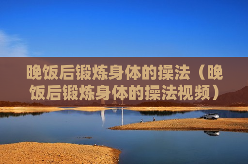 晚饭后锻炼身体的操法（晚饭后锻炼身体的操法视频）
