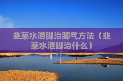 韭菜水泡脚治脚气方法（韭菜水泡脚治什么）