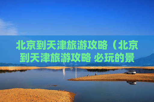 北京到天津旅游攻略（北京到天津旅游攻略 必玩的景点有哪些）