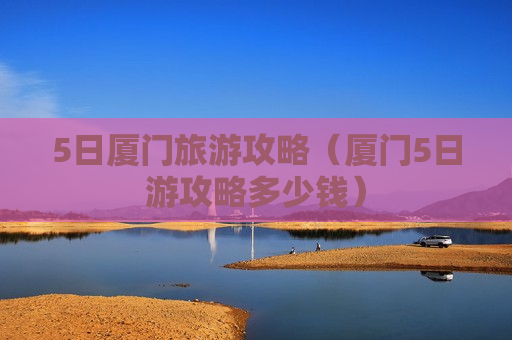 5日厦门旅游攻略（厦门5日游攻略多少钱）