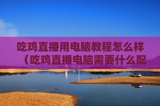 吃鸡直播用电脑教程怎么样（吃鸡直播电脑需要什么配置）