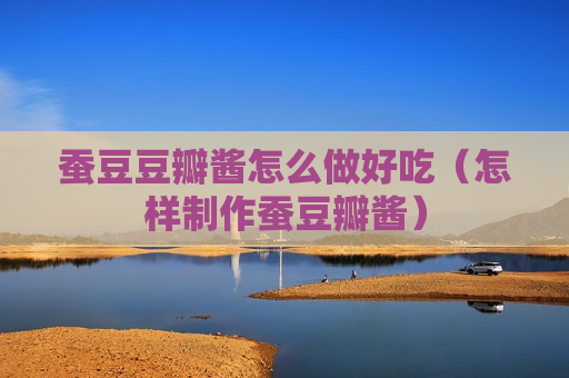 蚕豆豆瓣酱怎么做好吃（怎样制作蚕豆瓣酱）