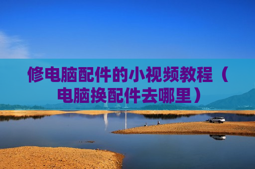 修电脑配件的小视频教程（电脑换配件去哪里）