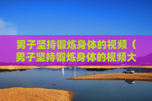 男子坚持锻炼身体的视频（男子坚持锻炼身体的视频大全）