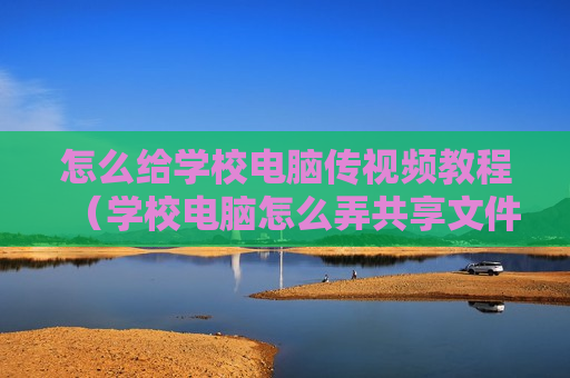 怎么给学校电脑传视频教程（学校电脑怎么弄共享文件给其他电脑）