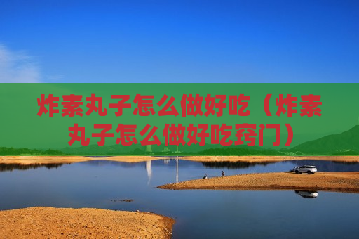炸素丸子怎么做好吃（炸素丸子怎么做好吃窍门）