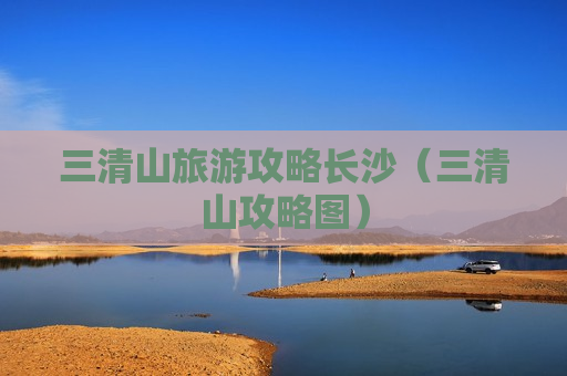 三清山旅游攻略长沙（三清山攻略图）