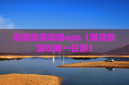 顺德旅游攻略app（顺德旅游攻略一日游）
