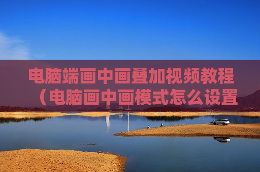 电脑端画中画叠加视频教程（电脑画中画模式怎么设置）