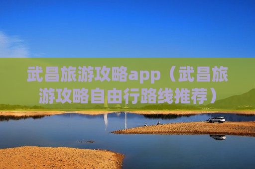 武昌旅游攻略app（武昌旅游攻略自由行路线推荐）
