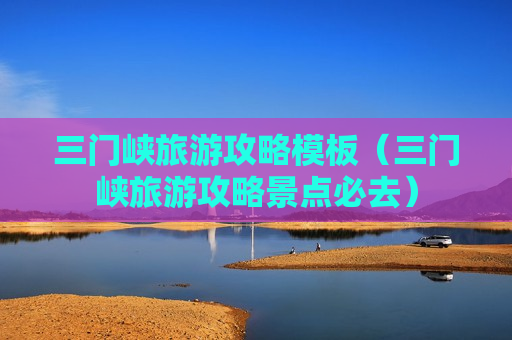 三门峡旅游攻略模板（三门峡旅游攻略景点必去）