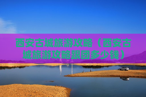 西安古城旅游攻略（西安古城旅游攻略跟团多少钱）