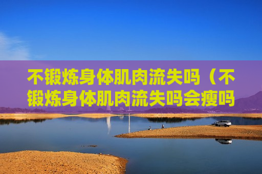 不锻炼身体肌肉流失吗（不锻炼身体肌肉流失吗会瘦吗）