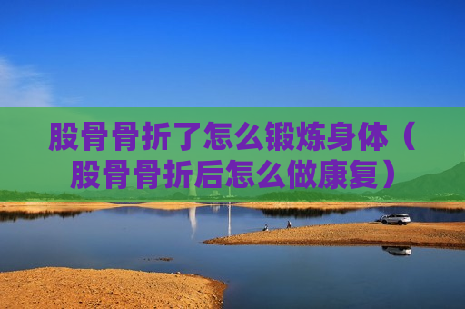 股骨骨折了怎么锻炼身体（股骨骨折后怎么做康复）
