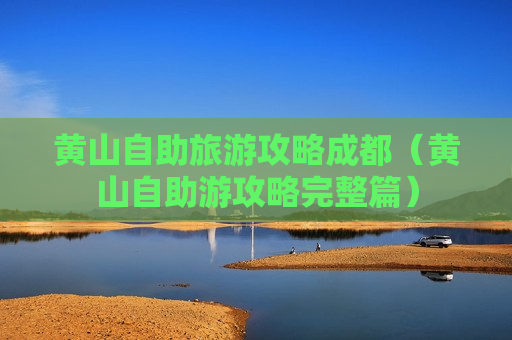 黄山自助旅游攻略成都（黄山自助游攻略完整篇）