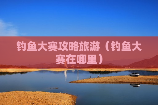 钓鱼大赛攻略旅游（钓鱼大赛在哪里）